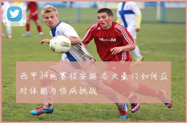 西甲34轮赛程安排 各大豪门如何应对体能与伤病挑战