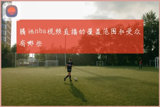 腾讯nba视频直播的覆盖范围和受众有哪些