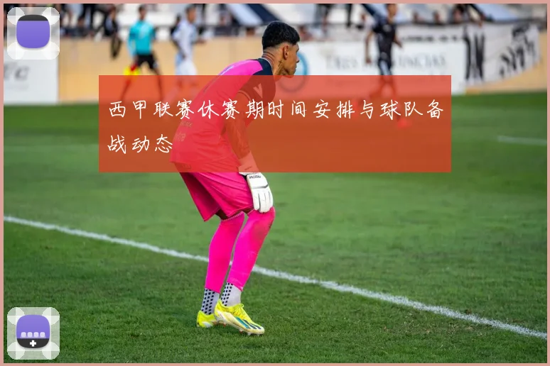 西甲联赛休赛期时间安排与球队备战动态